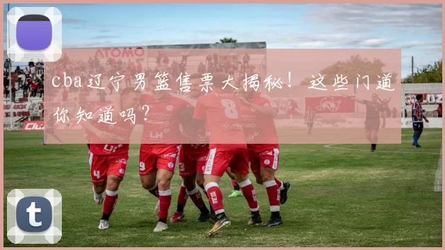 cba辽宁男篮售票大揭秘！这些门道你知道吗？