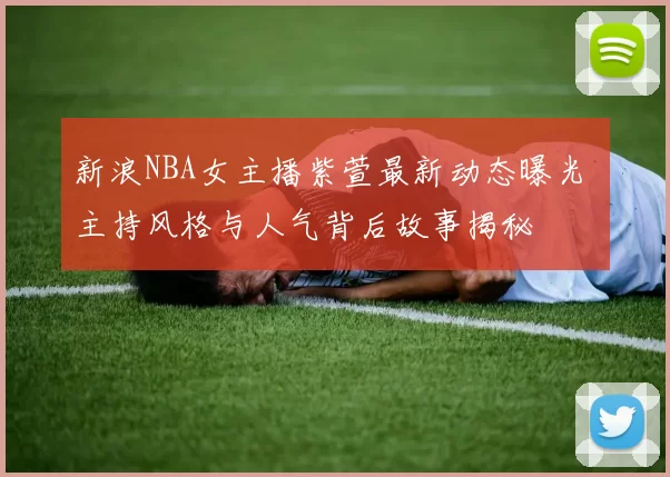 新浪NBA女主播紫萱最新动态曝光 主持风格与人气背后故事揭秘