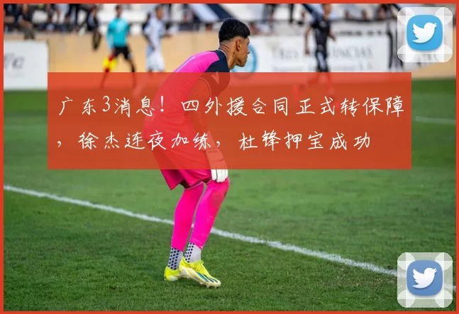 广东3消息！四外援合同正式转保障，徐杰连夜加练，杜锋押宝成功