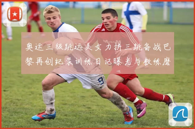 奥运三级跳远美女力拼三跳备战巴黎再创纪录训练日记曝光与教练磨合