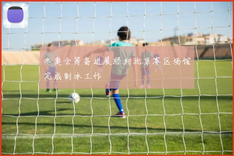 冬奥会筹备进展顺利北京赛区场馆完成制冰工作
