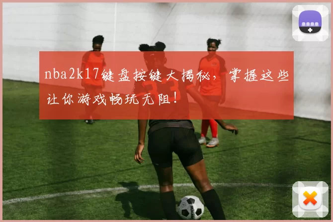 nba2k17键盘按键大揭秘，掌握这些让你游戏畅玩无阻！