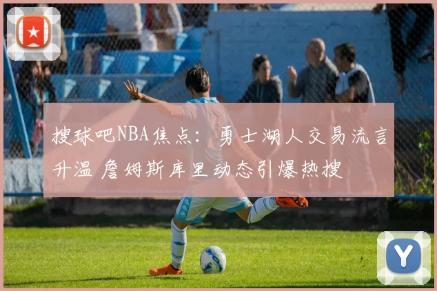 搜球吧NBA焦点：勇士湖人交易流言升温 詹姆斯库里动态引爆热搜