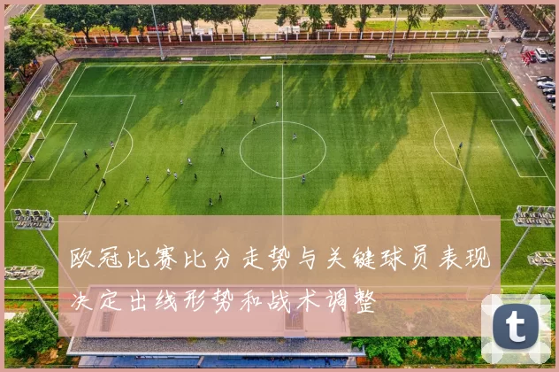 欧冠比赛比分走势与关键球员表现决定出线形势和战术调整