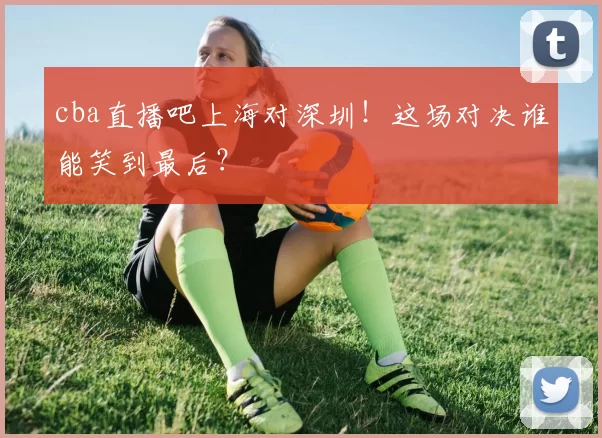 cba直播吧上海对深圳！这场对决谁能笑到最后？
