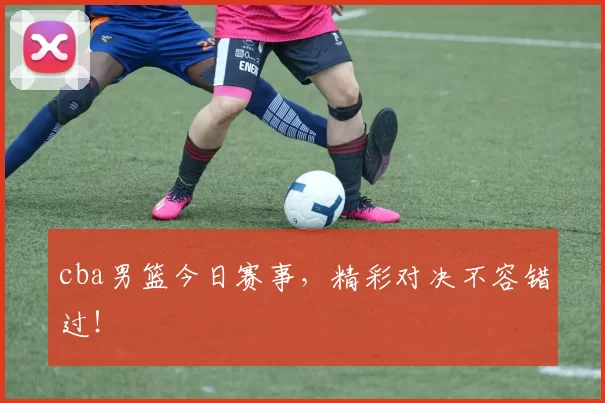 cba男篮今日赛事，精彩对决不容错过！