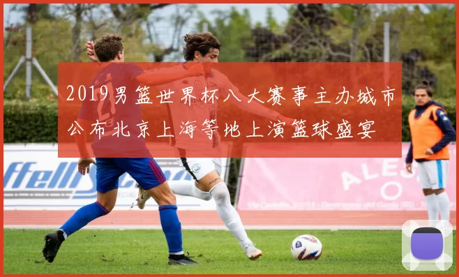 2019男篮世界杯八大赛事主办城市公布北京上海等地上演篮球盛宴