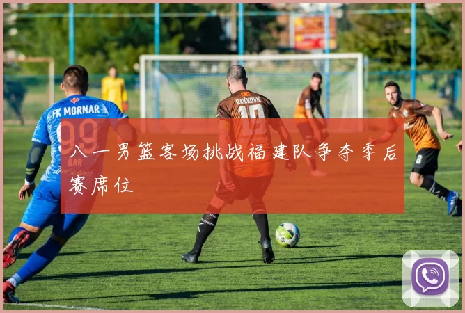 八一男篮客场挑战福建队争夺季后赛席位