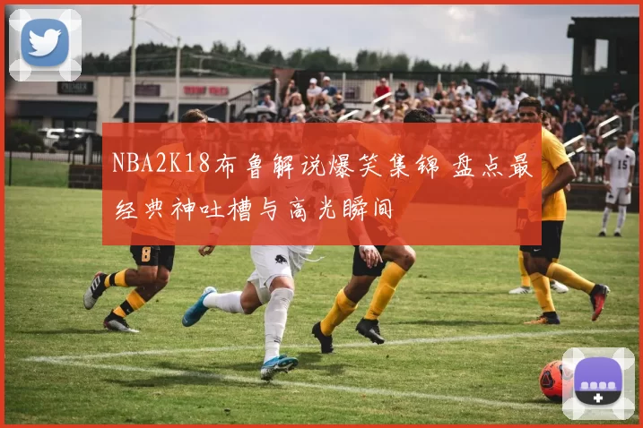 NBA2K18布鲁解说爆笑集锦 盘点最经典神吐槽与高光瞬间