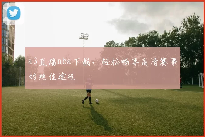 a3直播nba下载，轻松畅享高清赛事的绝佳途径