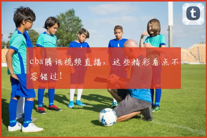 cba腾讯视频直播,这些精彩看点不容错过!