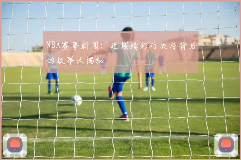 NBA赛事新闻：近期精彩对决与背后的故事大揭秘