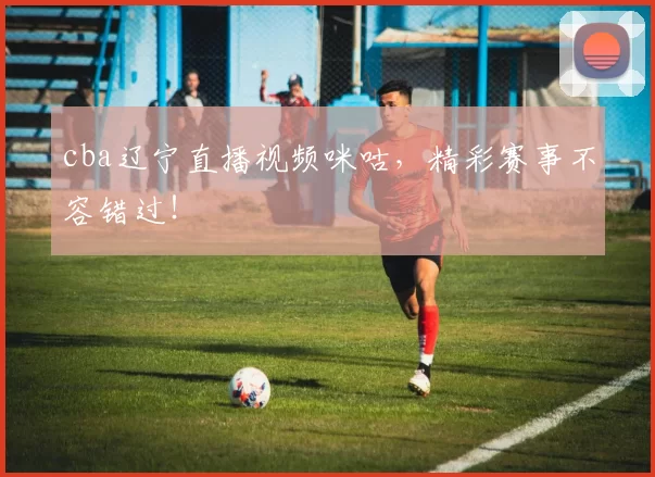 cba辽宁直播视频咪咕，精彩赛事不容错过！