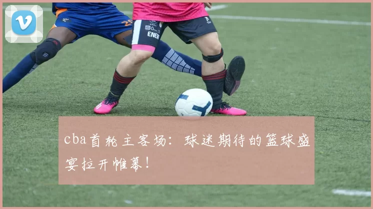 cba首轮主客场：球迷期待的篮球盛宴拉开帷幕！