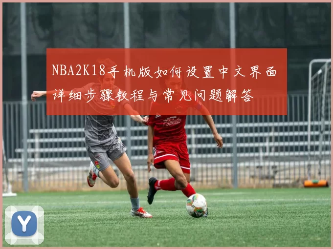 NBA2K18手机版如何设置中文界面 详细步骤教程与常见问题解答