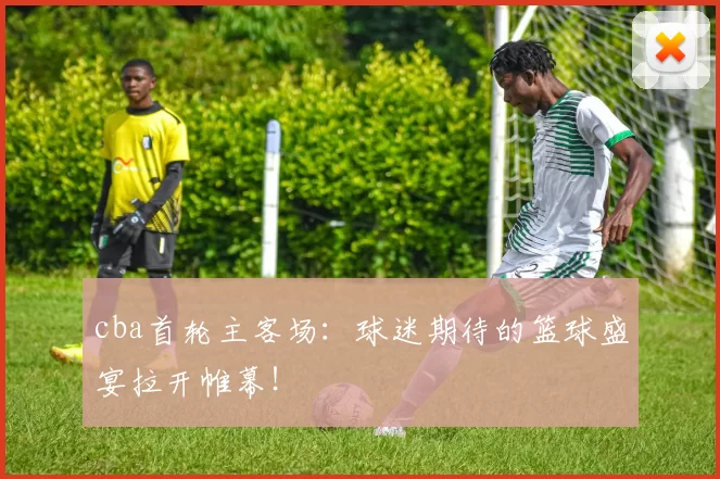 cba首轮主客场：球迷期待的篮球盛宴拉开帷幕！