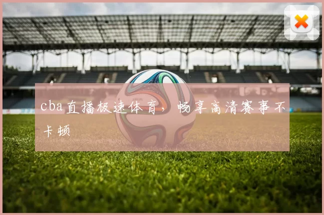cba直播极速体育，畅享高清赛事不卡顿