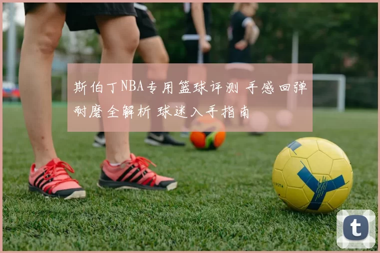 斯伯丁NBA专用篮球评测 手感回弹耐磨全解析 球迷入手指南