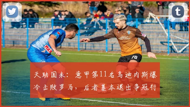 天助国米：意甲第11名乌迪内斯爆冷击败罗马，后者基本退出争冠行列_冷门_排名_积分榜