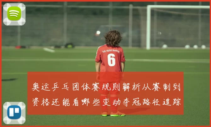 奥运乒乓团体赛规则解析从赛制到资格还能看哪些变动夺冠路径追踪