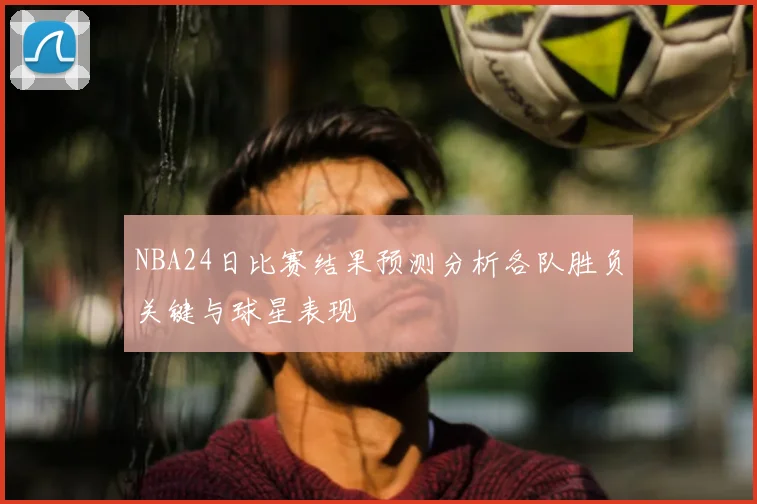 NBA24日比赛结果预测分析各队胜负关键与球星表现