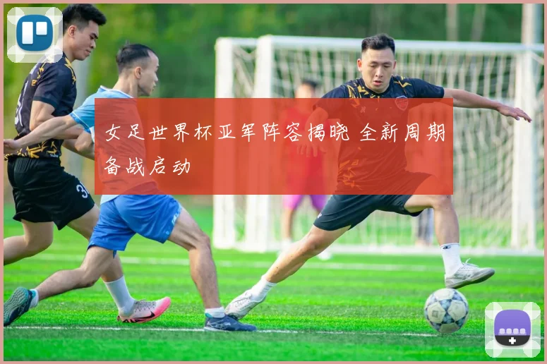 女足世界杯亚军阵容揭晓 全新周期备战启动