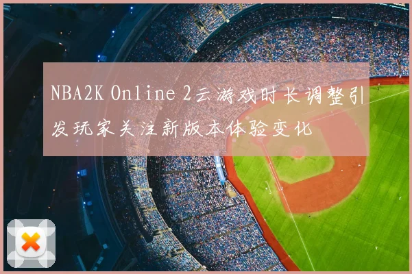 NBA2K Online 2云游戏时长调整引发玩家关注新版本体验变化