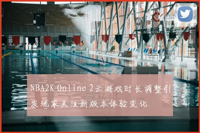 NBA2K Online 2云游戏时长调整引发玩家关注新版本体验变化