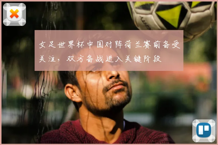 女足世界杯中国对阵荷兰赛前备受关注，双方备战进入关键阶段