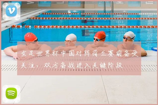 女足世界杯中国对阵荷兰赛前备受关注，双方备战进入关键阶段